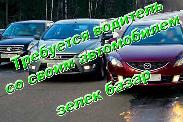 Требуется водитель с автомобилем - зелек базар Требуется водитель с автомобилем - зелек базар